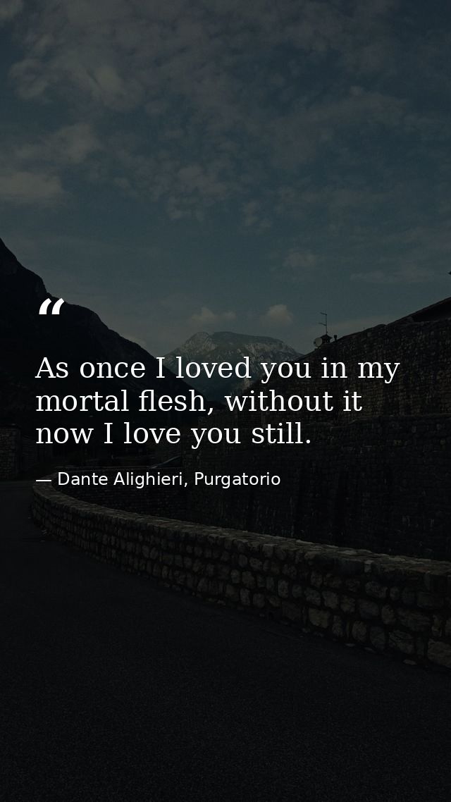As once I loved you in my mortal flesh, without it now I love you still. — Dante Alighieri, Purgatorio