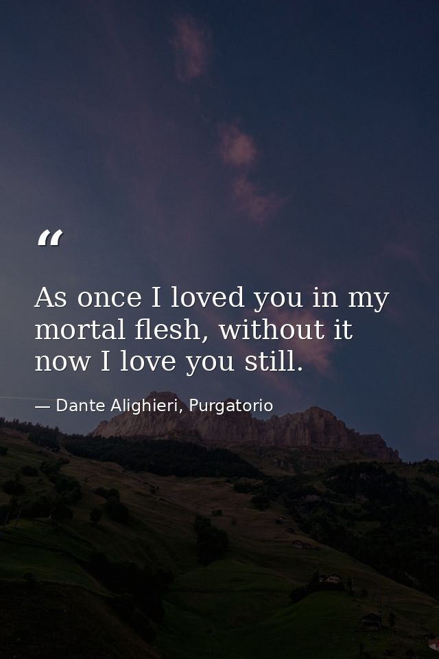 As once I loved you in my mortal flesh, without it now I love you still. — Dante Alighieri, Purgatorio
