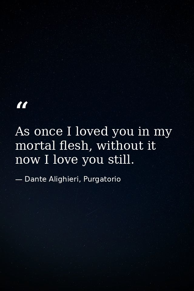 As once I loved you in my mortal flesh, without it now I love you still. — Dante Alighieri, Purgatorio