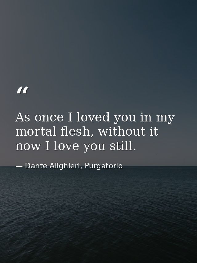 As once I loved you in my mortal flesh, without it now I love you still. — Dante Alighieri, Purgatorio