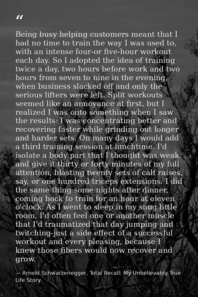 Being busy helping customers meant that I had no time to train the way I was used to, with an intense four-or five-hour  — Arnold Schwarzenegger, Total Recall: My Unbelievably True Life Story