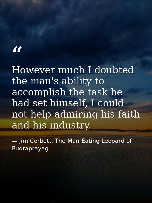 However much I doubted the man's ability to accomplish the task he had set himself, I could not help admiring his faith  — Jim Corbett, The Man-Eating Leopard of Rudraprayag