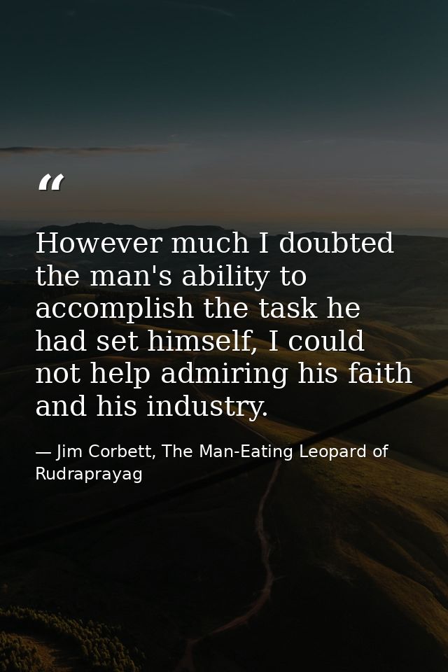 However much I doubted the man's ability to accomplish the task he had set himself, I could not help admiring his faith  — Jim Corbett, The Man-Eating Leopard of Rudraprayag