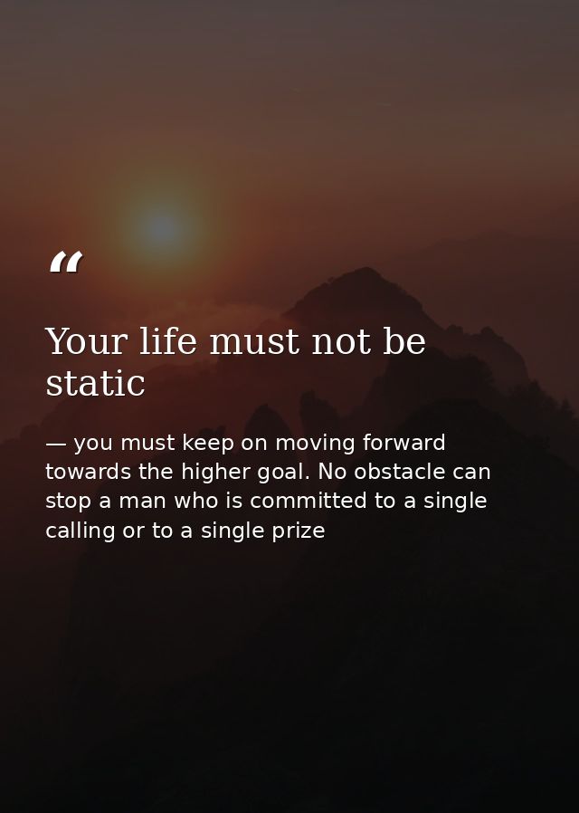 Your life must not be static — you must keep on moving forward towards the higher goal. No obstacle can stop a man who is committed to a single calling or to a single prize