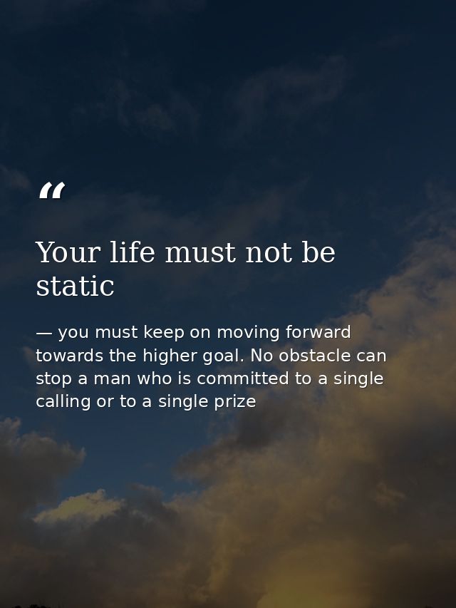 Your life must not be static — you must keep on moving forward towards the higher goal. No obstacle can stop a man who is committed to a single calling or to a single prize