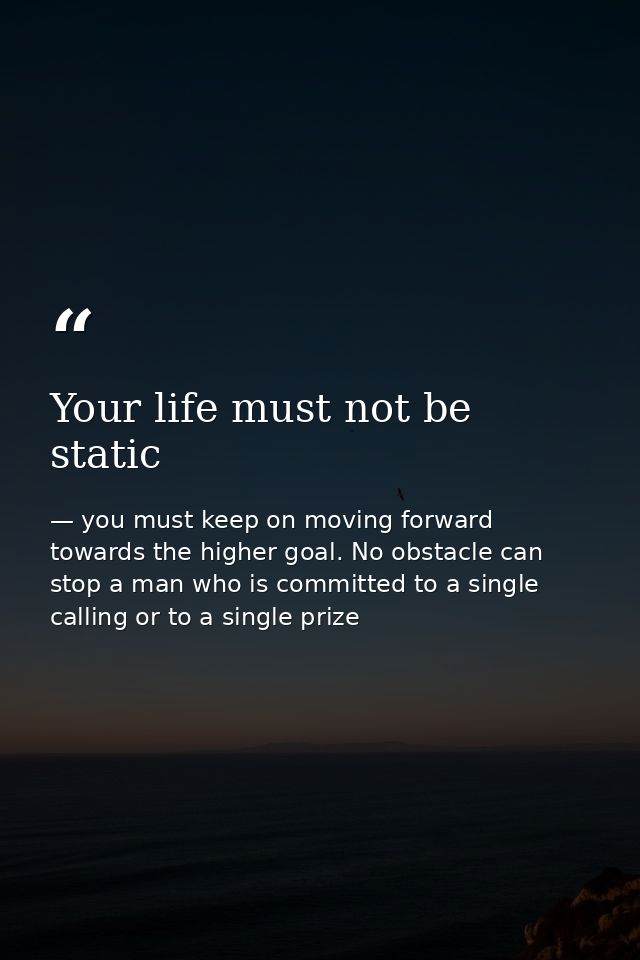 Your life must not be static — you must keep on moving forward towards the higher goal. No obstacle can stop a man who is committed to a single calling or to a single prize