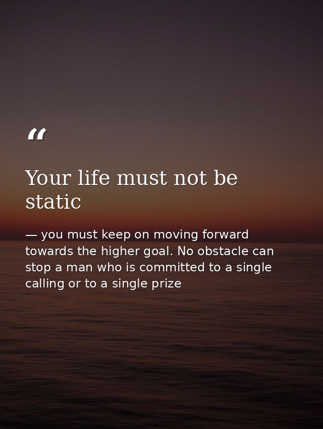 Your life must not be static — you must keep on moving forward towards the higher goal. No obstacle can stop a man who is committed to a single calling or to a single prize