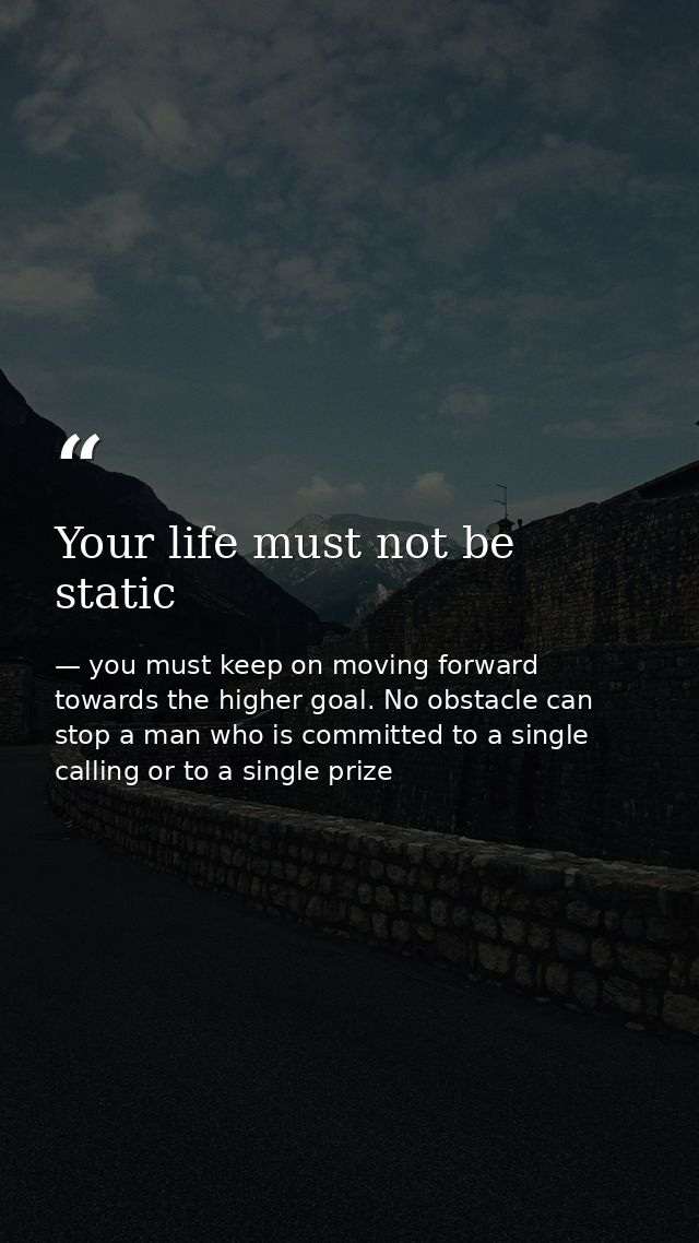 Your life must not be static — you must keep on moving forward towards the higher goal. No obstacle can stop a man who is committed to a single calling or to a single prize