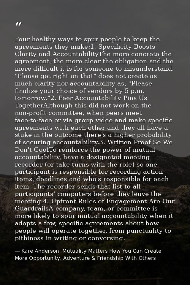 Four healthy ways to spur people to keep the agreements they make:1. Specificity Boosts Clarity and AccountabilityThe mo — Kare Anderson, Mutuality Matters How You Can Create More Opportunity, Adventure & Friendship With Others