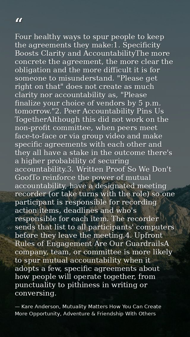 Four healthy ways to spur people to keep the agreements they make:1. Specificity Boosts Clarity and AccountabilityThe mo — Kare Anderson, Mutuality Matters How You Can Create More Opportunity, Adventure & Friendship With Others