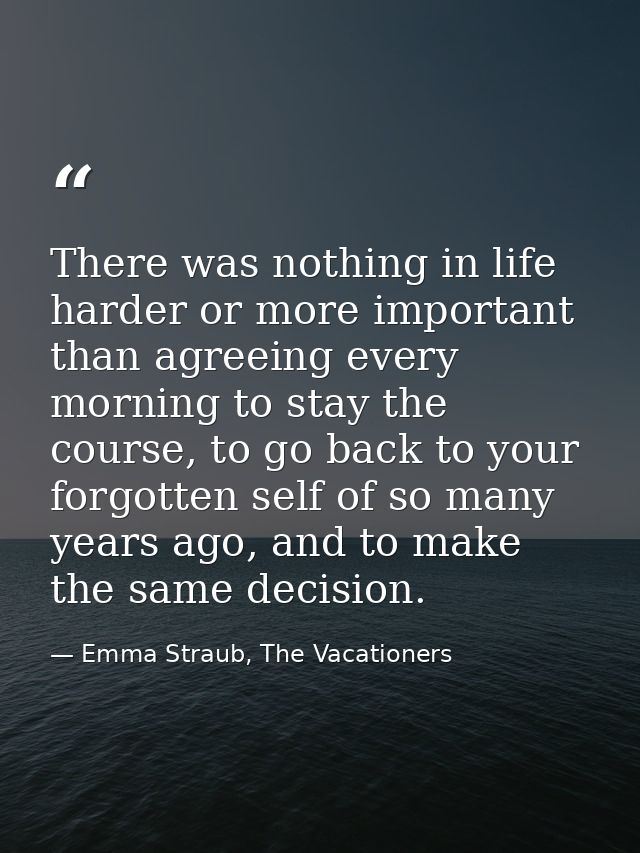 There was nothing in life harder or more important than agreeing every morning to stay the course, to go back to your fo — Emma Straub, The Vacationers