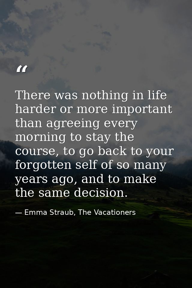 There was nothing in life harder or more important than agreeing every morning to stay the course, to go back to your fo — Emma Straub, The Vacationers