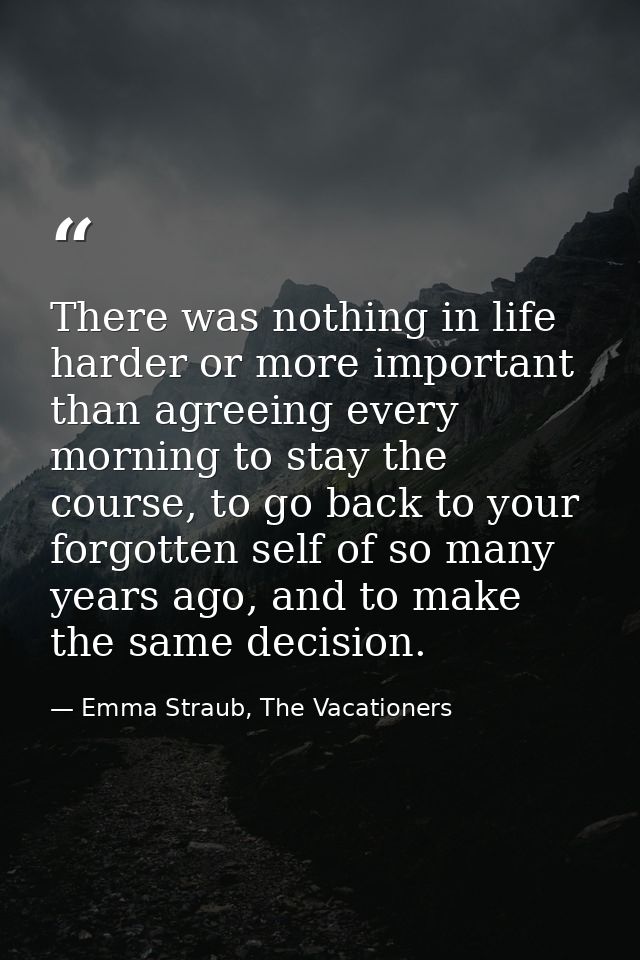 There was nothing in life harder or more important than agreeing every morning to stay the course, to go back to your fo — Emma Straub, The Vacationers