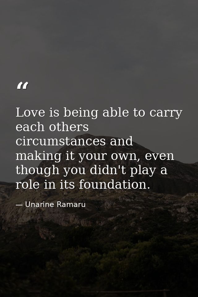 Love is being able to carry each others circumstances and making it your own, even though you didn't play a role in its  — Unarine Ramaru