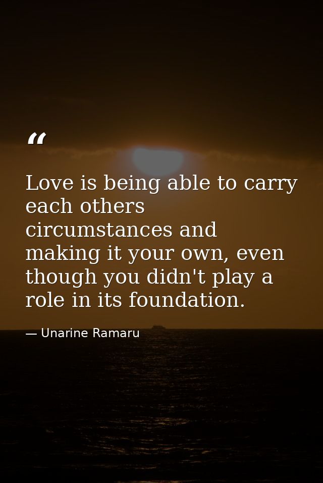 Love is being able to carry each others circumstances and making it your own, even though you didn't play a role in its  — Unarine Ramaru