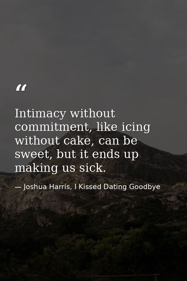 Intimacy without commitment, like icing without cake, can be sweet, but it ends up making us sick. — Joshua Harris, I Kissed Dating Goodbye