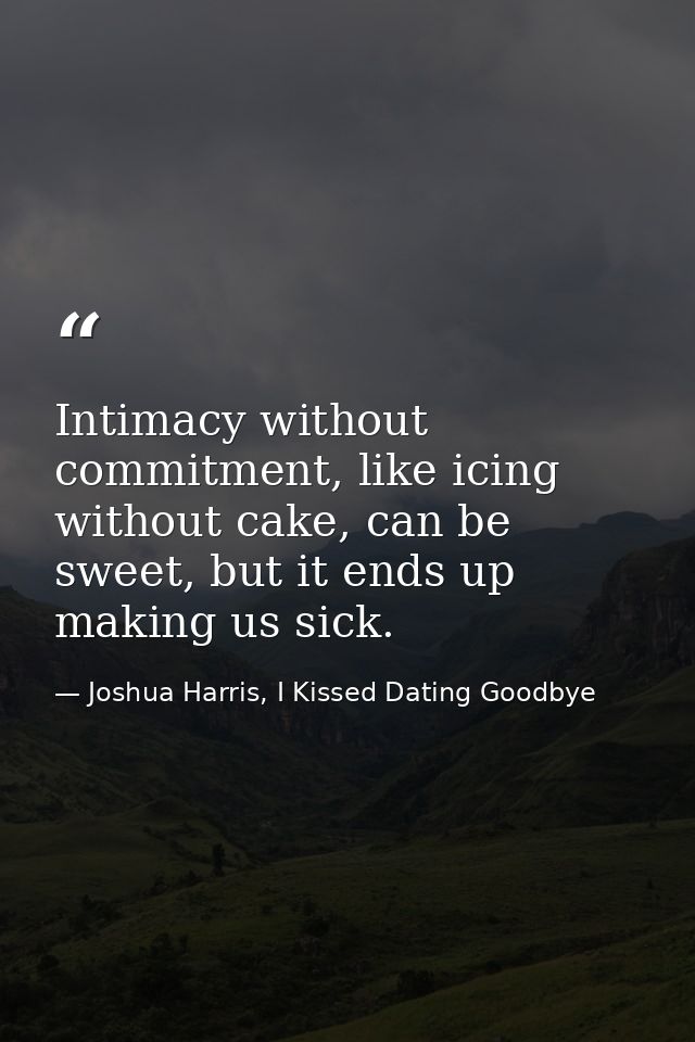 Intimacy without commitment, like icing without cake, can be sweet, but it ends up making us sick. — Joshua Harris, I Kissed Dating Goodbye