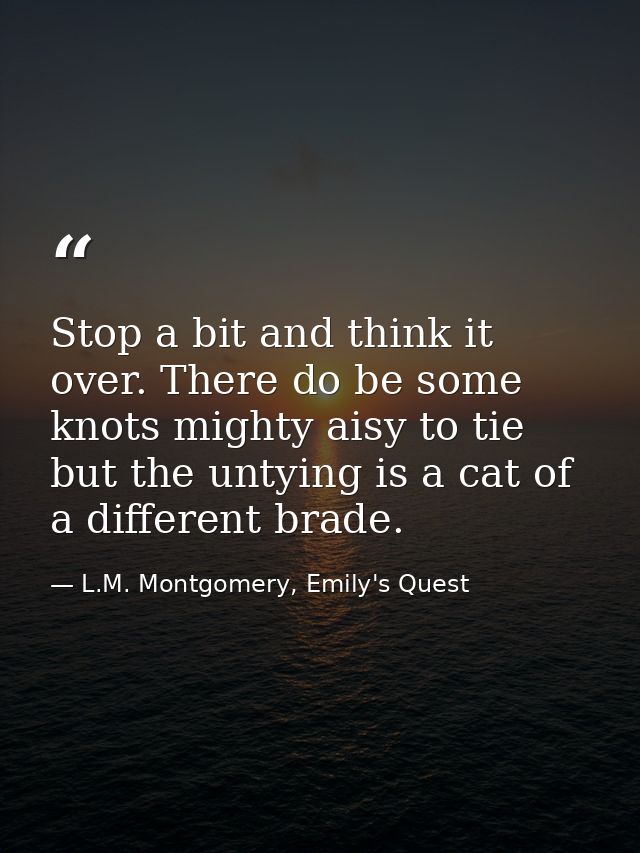 Stop a bit and think it over. There do be some knots mighty aisy to tie but the untying is a cat of a different brade. — L.M. Montgomery, Emily's Quest