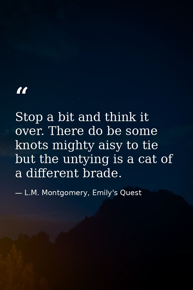 Stop a bit and think it over. There do be some knots mighty aisy to tie but the untying is a cat of a different brade. — L.M. Montgomery, Emily's Quest