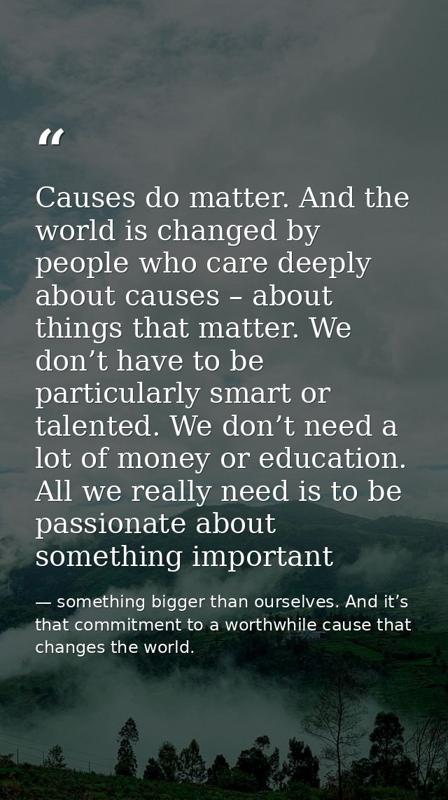 Causes do matter. And the world is changed by people who care deeply about causes – about things that matter. We don’t h — something bigger than ourselves. And it’s that commitment to a worthwhile cause that changes the world.