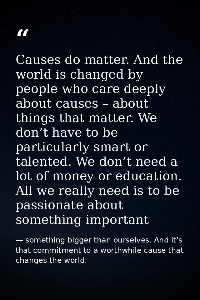 Causes do matter. And the world is changed by people who care deeply about causes – about things that matter. We don’t h — something bigger than ourselves. And it’s that commitment to a worthwhile cause that changes the world.