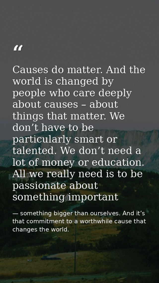 Causes do matter. And the world is changed by people who care deeply about causes – about things that matter. We don’t h — something bigger than ourselves. And it’s that commitment to a worthwhile cause that changes the world.