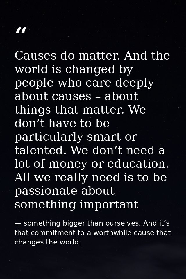 Causes do matter. And the world is changed by people who care deeply about causes – about things that matter. We don’t h — something bigger than ourselves. And it’s that commitment to a worthwhile cause that changes the world.