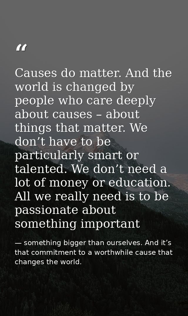 Causes do matter. And the world is changed by people who care deeply about causes – about things that matter. We don’t h — something bigger than ourselves. And it’s that commitment to a worthwhile cause that changes the world.