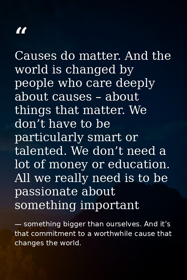 Causes do matter. And the world is changed by people who care deeply about causes – about things that matter. We don’t h — something bigger than ourselves. And it’s that commitment to a worthwhile cause that changes the world.