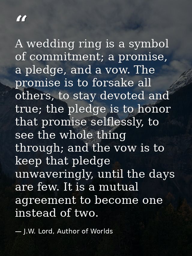 A wedding ring is a symbol of commitment; a promise, a pledge, and a vow. The promise is to forsake all others, to stay  — J.W. Lord, Author of Worlds