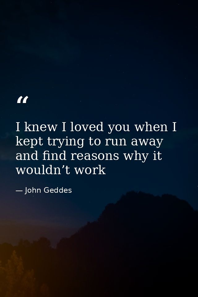I knew I loved you when I kept trying to run away and find reasons why it wouldn’t work — John Geddes