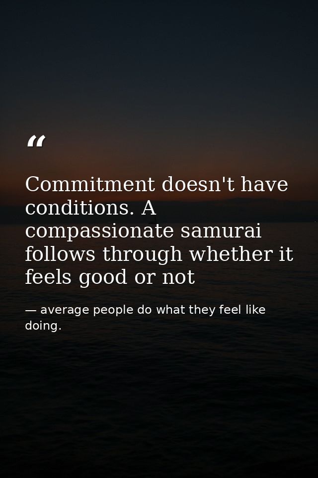Commitment doesn't have conditions. A compassionate samurai follows through whether it feels good or not — average people do what they feel like doing.