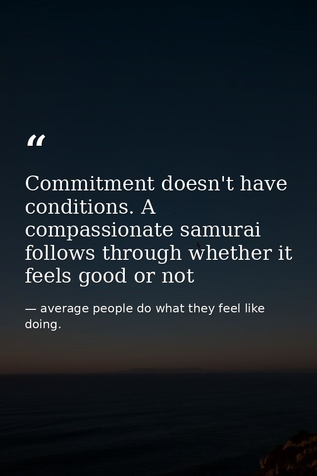 Commitment doesn't have conditions. A compassionate samurai follows through whether it feels good or not — average people do what they feel like doing.