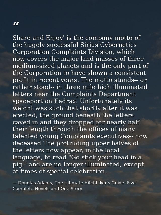 Share and Enjoy' is the company motto of the hugely successful Sirius Cybernetics Corporation Complaints Division, which — Douglas Adams, The Ultimate Hitchhiker's Guide: Five Complete Novels and One Story