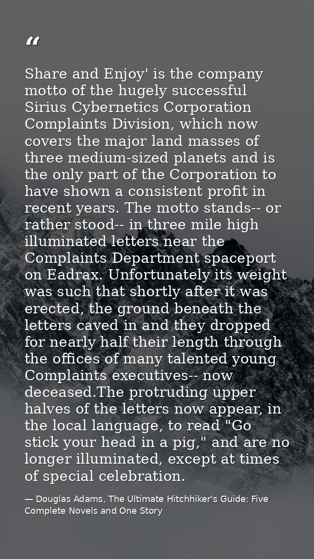 Share and Enjoy' is the company motto of the hugely successful Sirius Cybernetics Corporation Complaints Division, which — Douglas Adams, The Ultimate Hitchhiker's Guide: Five Complete Novels and One Story