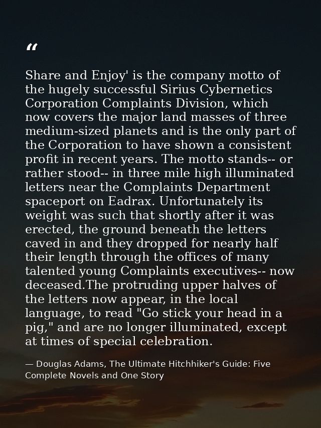 Share and Enjoy' is the company motto of the hugely successful Sirius Cybernetics Corporation Complaints Division, which — Douglas Adams, The Ultimate Hitchhiker's Guide: Five Complete Novels and One Story