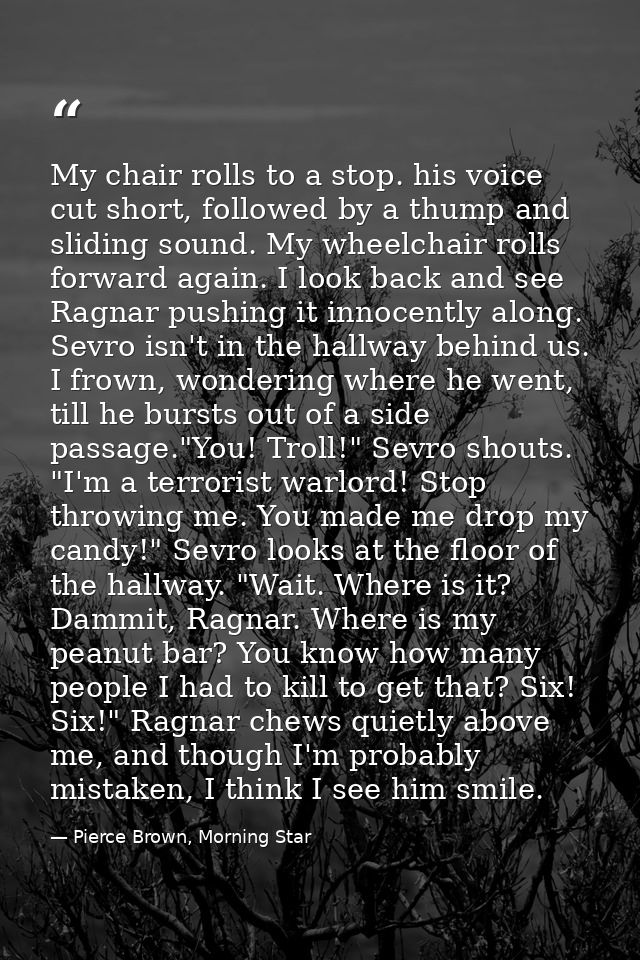 My chair rolls to a stop. his voice cut short, followed by a thump and sliding sound. My wheelchair rolls forward again. — Pierce Brown, Morning Star