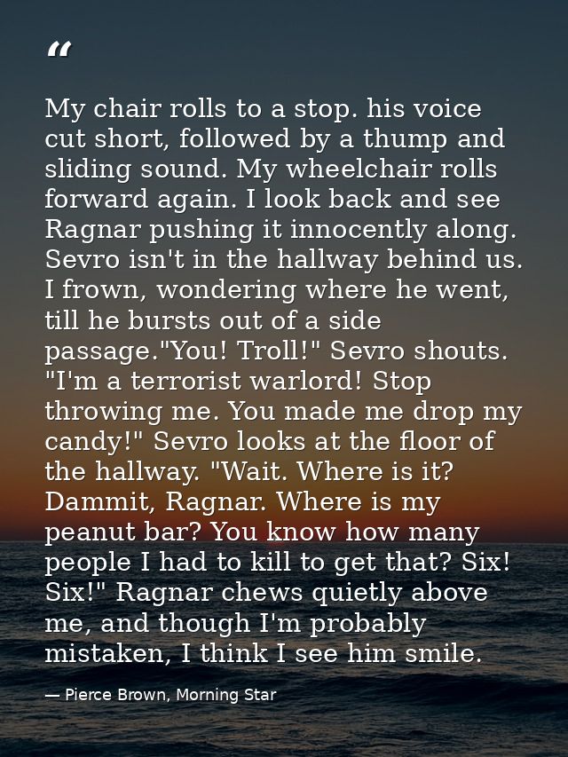 My chair rolls to a stop. his voice cut short, followed by a thump and sliding sound. My wheelchair rolls forward again. — Pierce Brown, Morning Star