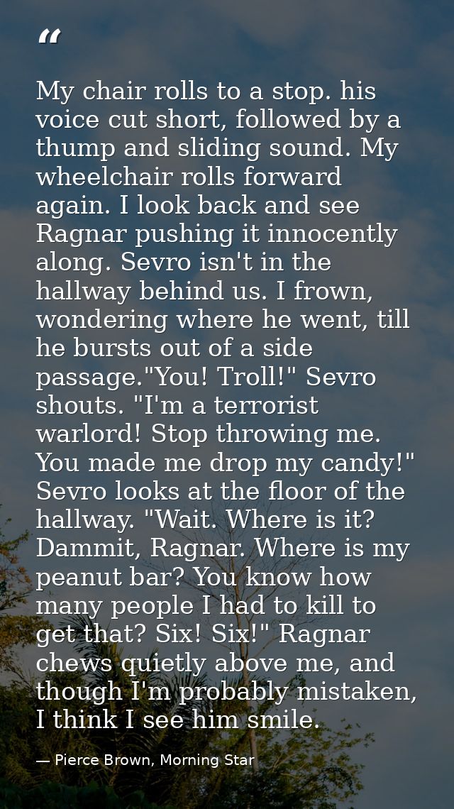 My chair rolls to a stop. his voice cut short, followed by a thump and sliding sound. My wheelchair rolls forward again. — Pierce Brown, Morning Star