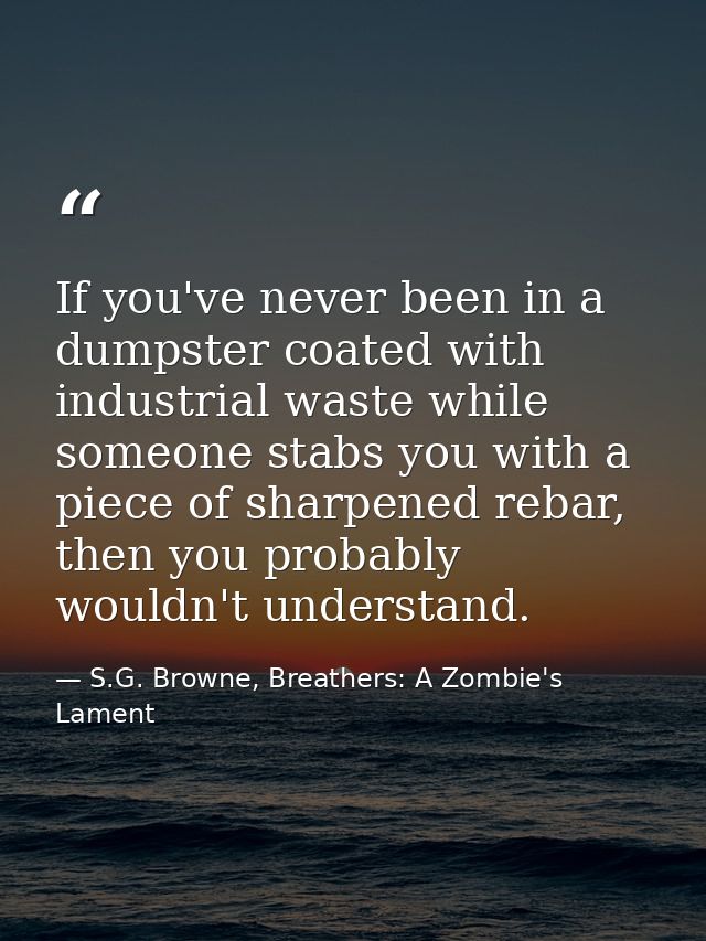 If you've never been in a dumpster coated with industrial waste while someone stabs you with a piece of sharpened rebar, — S.G. Browne, Breathers: A Zombie's Lament