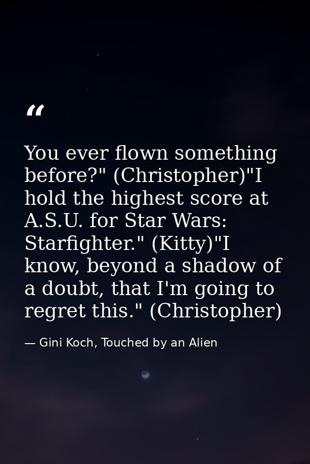 You ever flown something before?" (Christopher)"I hold the highest score at A.S.U. for Star Wars: Starfighter." (Kitty)" — Gini Koch, Touched by an Alien