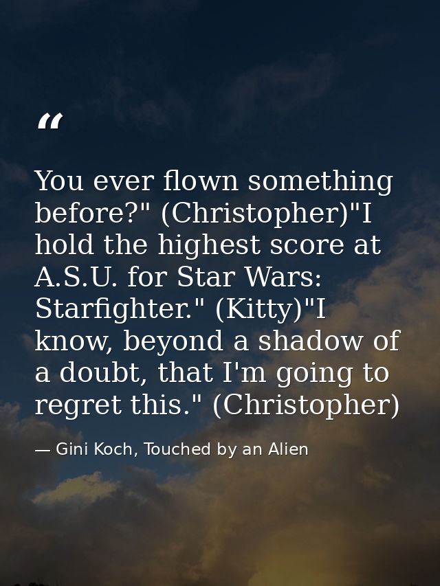 You ever flown something before?" (Christopher)"I hold the highest score at A.S.U. for Star Wars: Starfighter." (Kitty)" — Gini Koch, Touched by an Alien