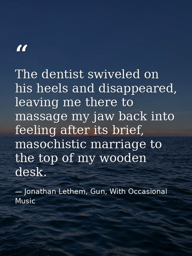 The dentist swiveled on his heels and disappeared, leaving me there to massage my jaw back into feeling after its brief, — Jonathan Lethem, Gun, With Occasional Music