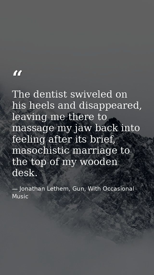 The dentist swiveled on his heels and disappeared, leaving me there to massage my jaw back into feeling after its brief, — Jonathan Lethem, Gun, With Occasional Music