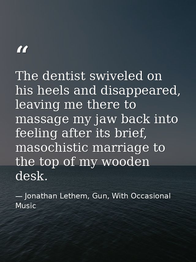 The dentist swiveled on his heels and disappeared, leaving me there to massage my jaw back into feeling after its brief, — Jonathan Lethem, Gun, With Occasional Music