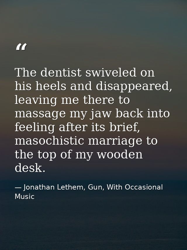 The dentist swiveled on his heels and disappeared, leaving me there to massage my jaw back into feeling after its brief, — Jonathan Lethem, Gun, With Occasional Music