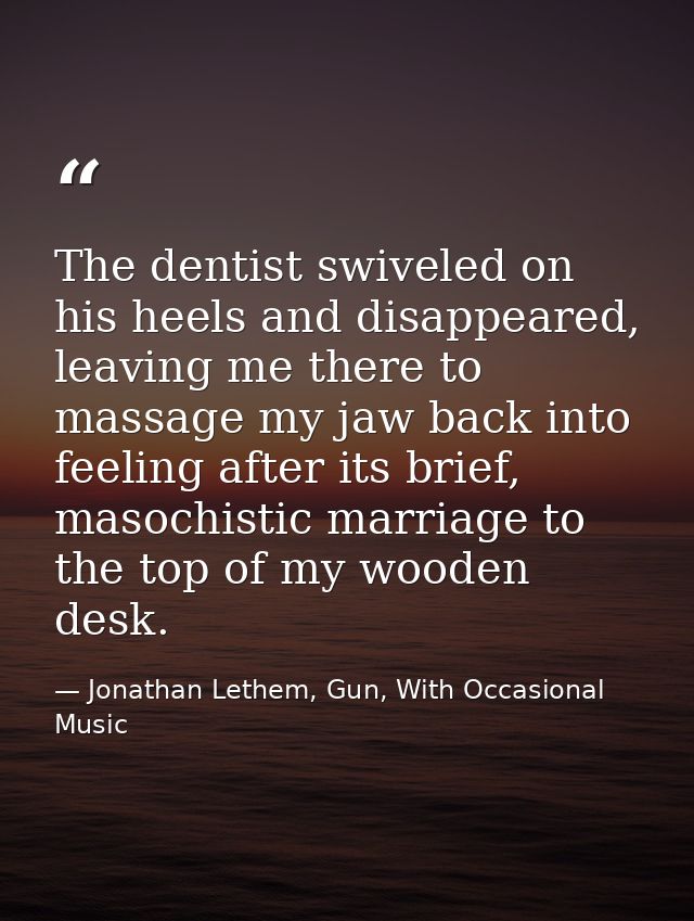 The dentist swiveled on his heels and disappeared, leaving me there to massage my jaw back into feeling after its brief, — Jonathan Lethem, Gun, With Occasional Music