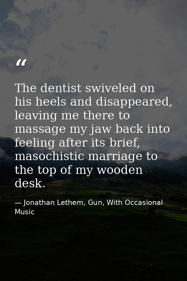 The dentist swiveled on his heels and disappeared, leaving me there to massage my jaw back into feeling after its brief, — Jonathan Lethem, Gun, With Occasional Music