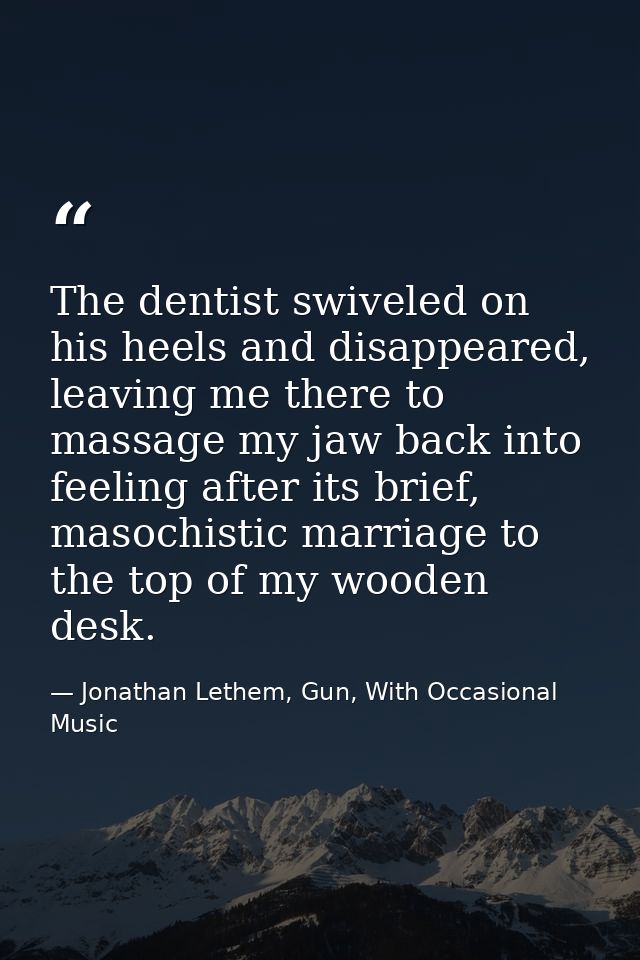 The dentist swiveled on his heels and disappeared, leaving me there to massage my jaw back into feeling after its brief, — Jonathan Lethem, Gun, With Occasional Music