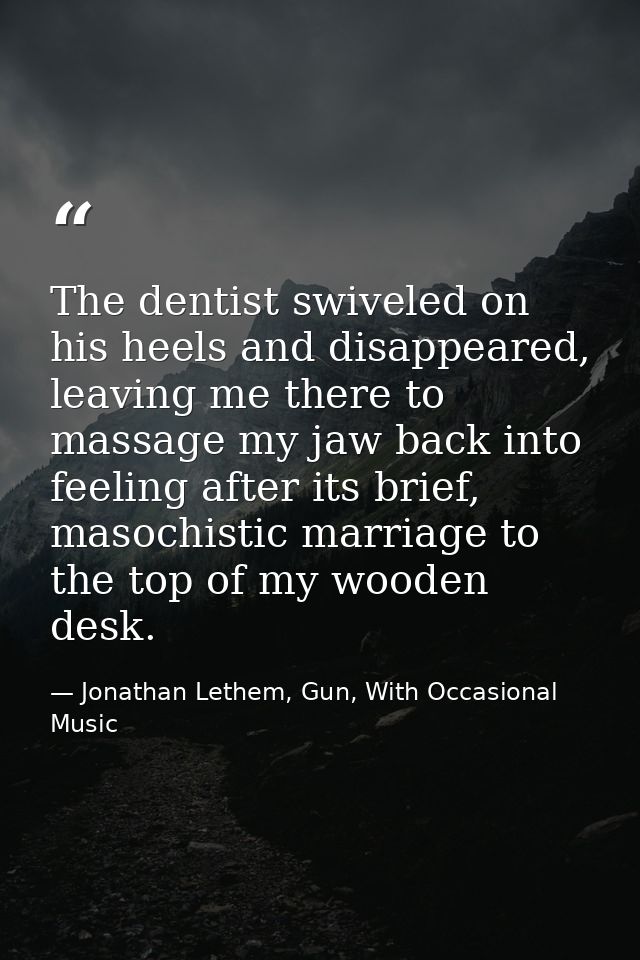 The dentist swiveled on his heels and disappeared, leaving me there to massage my jaw back into feeling after its brief, — Jonathan Lethem, Gun, With Occasional Music